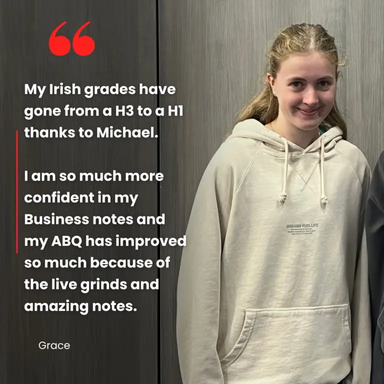 "My Irish grades have gone from a H3 to a H1 thanks to Michael. I am so much more confident in my Business notes and my ABQ has improved so much because of the live grinds and amazing notes"